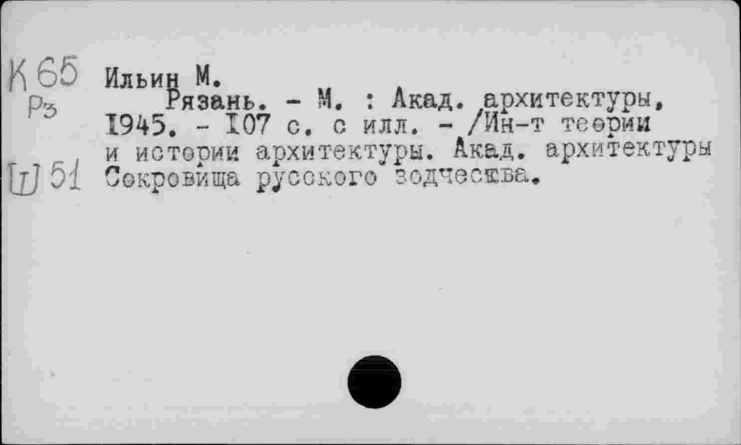 ﻿Ильин М.
Рязань. - М. : Акад, архитектуры, 1945. - 107 с. с илл. - /Ин-т теории и истории архитектуры. Акад, архитектуры Сокровища русского зодчества.